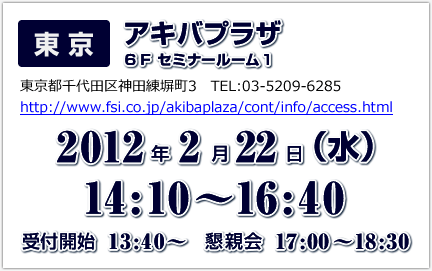 東京　アキバプラザ6Fセミナールーム1　2012年2月22日（水）14：10～16：40　受付開始13：40～　懇親会17：00～18：30