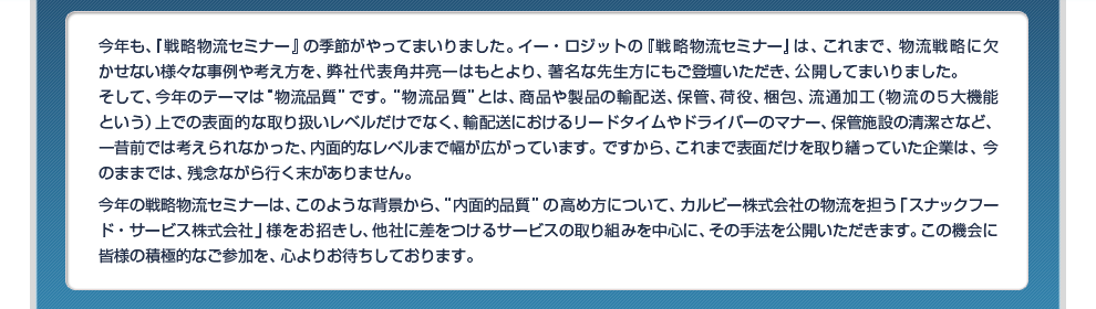 今年も、『戦略物流セミナー』の季節がやってまいりました。イー・ロジットの『戦略物流セミナー』は、これまで、物流戦略に欠かせない様々な事例や考え方を、弊社代表角井亮一はもとより、著名な先生方にもご登壇いただき、公開してまいりました。そして、今年のテーマは“物流品質”です。“物流品質”とは、商品や製品の輸配送、保管、荷役、梱包、流通加工（物流の５大機能という）上での表面的な取り扱いレベルだけでなく、輸配送におけるリードタイムやドライバーのマナー、保管施設の清潔さなど、一昔前では考えられなかった、内面的なレベルまで幅が広がっています。ですから、これまで表面だけを取り繕っていた企業は、今のままでは、残念ながら行く末がありません。今年の戦略物流セミナーは、このような背景から、“内面的品質”の高め方について、カルビー株式会社の物流を担う「スナックフード・サービス株式会社」様をお招きし、他社に差をつけるサービスの取り組みを中心に、その手法を公開いただきます。この機会に皆様の積極的なご参加を、心よりお待ちしております。