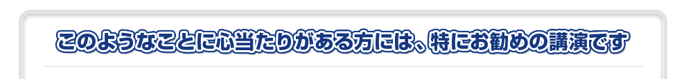 このようなことに心当たりがある方には、特にお勧めの講演です