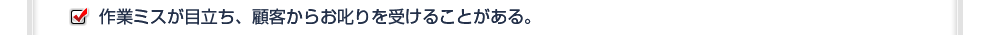 作業ミスが目立ち、顧客からお叱りを受けることがある。