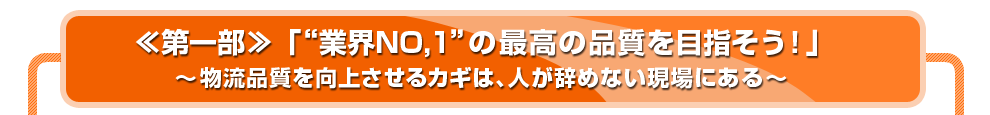 ≪第一部≫「“業界NO,1”の最高の品質を目指そう！」～物流品質を向上させるカギは、人が辞めない現場にある～