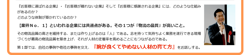 『お客様に選ばれる企業』・『お客様が離れない企業』そして『お客様に感謝される企業』には、どのような仕組みがあるのか？どのような体制が築かれているのか？【業界Ｎｏ．１】といわれる企業には共通点がある。その１つが「物流の品質」が高いこと。その物流品質の高さを維持する、または作り上げるのは「人」である。志を持って気持ちよく業務を遂行できる現場づくりが最高の物流品質を築き上げ、それが人材の定着率を高めることにもつながるのである。第１部では、自社の事例や他社の事例を交え、『腕が良くてやめない人材の育て方』をお話しする。