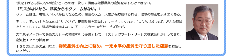 “頭を下げる必要のない物流”というのは、決して横柄な殿様営業の物流を示すわけではない。「ミスがないから、顧客からのクレームがない。」クレーム処理、現場ストレスが低くなるため、業務のスムーズさが保ち続けられる、理想の物流を示すのである。そして、そのカギとなるのは“人づくり”。現場改善を率先してリードしてくれる、“人”がいなければ、どんな理論をもってしても、現場改善は進まない。そしてもう一つが“サービズ作り”。大手菓子メーカーであるカルビーの物流を担う企業として、「スナックフード・サービス株式会社が行ってきた、物流版ＴＰＭの採用やＩＳＯの仕組みの活用など、物流品質の向上に務め、一定水準の品質を守り通した極意をお話しいただく。