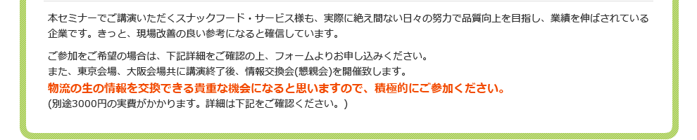 “本セミナーでご講演いただくスナックフード・サービス様も、実際に絶え間ない日々の努力で品質向上を目指し、業績を伸ばされている企業です。きっと、現場改善の良い参考になると確信しています。ご参加をご希望の場合は、下記詳細をご確認の上、フォームよりお申し込みください。また、東京会場、大阪会場共に講演終了後、情報交換会(懇親会)を開催致します。物流の生の情報を交換できる貴重な機会になると思いますので、積極的にご参加ください。(別途3000円の実費がかかります。詳細は下記をご確認ください。)