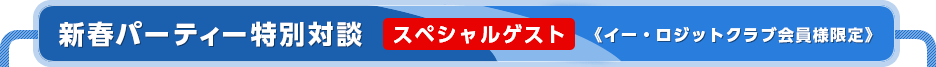 【新春パーティー特別対談】スペシャルゲスト《イー・ロジットクラブ会員様限定》