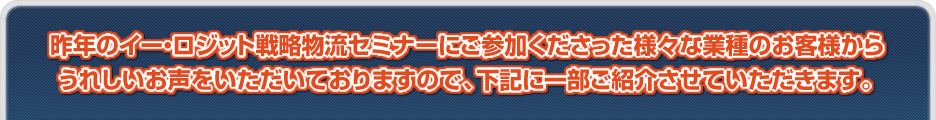 昨年のイー・ロジット戦略物流セミナーにご参加くださった様々な業種のお客様からうれしいお声をいただいておりますので、下記に一部ご紹介させていただきます。
