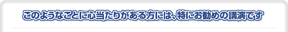 このようなことに心当たりがある方には、特にお勧めの講演です