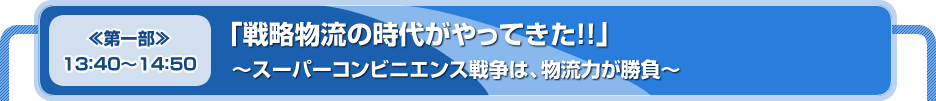 【≪第一部≫１３：４０～１４：５０】「戦略物流の時代がやってきた!!」～スーパーコンビニエンス戦争は、物流力が勝負～