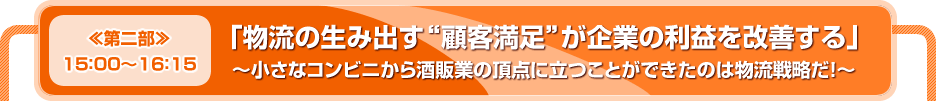 【≪第二部≫１５：００～１６：１５】「物流の生み出す“顧客満足”が企業の利益を改善する」～小さなコンビニから酒販業の頂点に立つことができたのは物流戦略だ！～