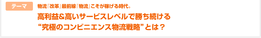 【テーマ】物流『改革』最前線『物流』こそが稼げる時代。高利益＆高いサービスレベルで勝ち続ける“究極のコンビニエンス物流戦略”とは？