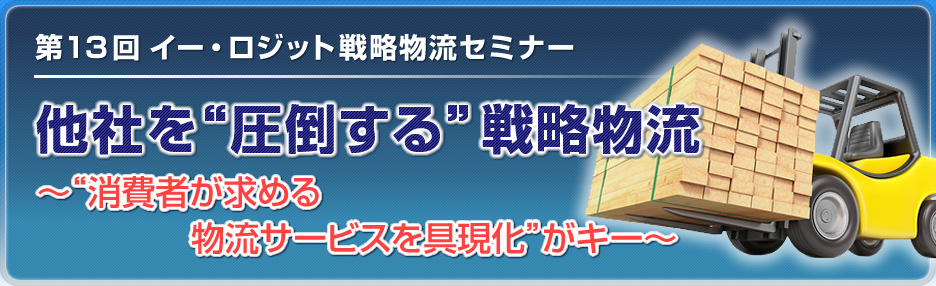 第13回 イー・ロジット戦略物流セミナー 他社を圧倒する戦略物流～“消費者が求める
              物流サービスを具現化”がキー～