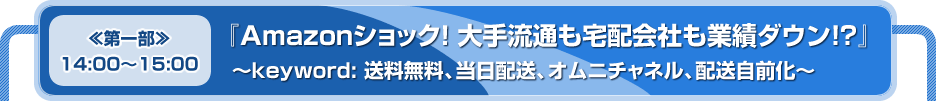 ≪第一部≫　14:00～15:00　『Amazonショック！ 大手流通も宅配会社も業績ダウン！？』　～keyword: 送料無料、当日配送、オムニチャネル、配送自前化～
