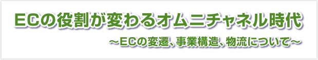 ＥＣの役割が変わるオムニチャネル時代 ～ＥＣの変遷、事業構造、物流について～