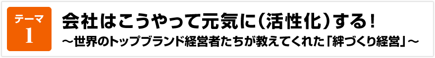 テーマ1 会社はこうやって元気に（活性化）する！ ～世界のトップブランド経営者たちが教えてくれた「絆づくり経営」～