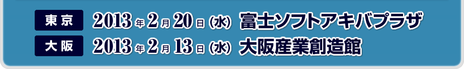 東京 2013年2月20日(水)富士ソフトアキバプラザ　大阪2013年2月13日(水)大阪産業創造館