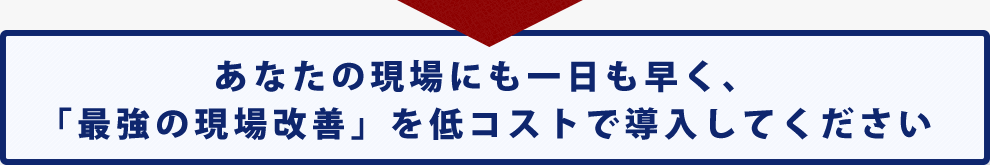 あなたの現場にも一日も早く、「最強の現場改善」を低コストで導入してください